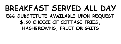 Text Box: BREAKFAST SERVED ALL DAYEGG SUBSTITUTE AVAILABLE UPON REQUEST  $.60 CHOICE OF COTTAGE FRIES,HASHBROWNS, FRUIT OR GRITS