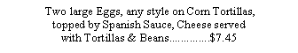 Text Box:  Two large Eggs, any style on Corn Tortillas, topped by Spanish Sauce, Cheese served with Tortillas & Beans..............$7.45