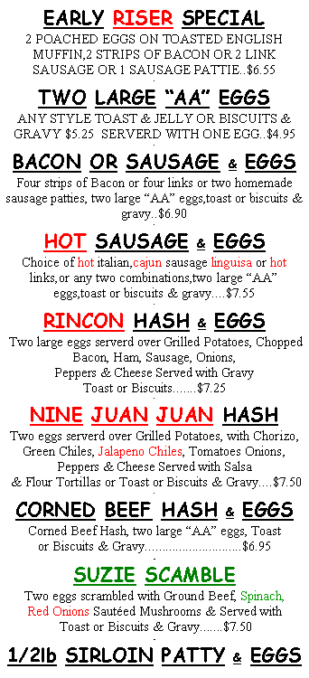 Text Box: EARLY RISER SPECIAL2 POACHED EGGS ON TOASTED ENGLISH MUFFIN,2 STRIPS OF BACON OR 2 LINK SAUSAGE OR 1 SAUSAGE PATTIE..$6.55.TWO LARGE AA EGGSANY STYLE TOAST & JELLY OR BISCUITS & GRAVY $5.25  SERVERD WITH ONE EGG..$4.95.BACON OR SAUSAGE & EGGSFour strips of Bacon or four links or two homemade sausage patties, two large AA eggs,toast or biscuits & gravy..$6.90.HOT SAUSAGE & EGGS Choice of hot italian,cajun sausage linguisa or hot links,or any two combinations,two large AA eggs,toast or biscuits & gravy....$7.55.RINCON HASH & EGGS  Two large eggs serverd over Grilled Potatoes, Chopped Bacon, Ham, Sausage, Onions, Peppers & Cheese Served with GravyToast or Biscuits.......$7.25.NINE JUAN JUAN HASHTwo eggs serverd over Grilled Potatoes, with Chorizo, Green Chiles, Jalapeno Chiles, Tomatoes Onions, Peppers & Cheese Served with Salsa & Flour Tortillas or Toast or Biscuits & Gravy....$7.50.CORNED BEEF HASH & EGGSCorned Beef Hash, two large AA eggs, Toast or Biscuits & Gravy.............................$6.95.SUZIE SCAMBLE Two eggs scrambled with Ground Beef, Spinach, Red Onions Sauted Mushrooms & Served with Toast or Biscuits & Gravy.......$7.50.1/2lb SIRLOIN PATTY & EGGS