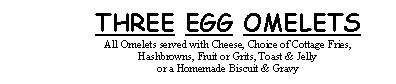 Text Box: THREE EGG OMELETSAll Omelets served with Cheese, Choice of Cottage Fries, Hashbrowns, Fruit or Grits, Toast & Jelly or a Homemade Biscuit & Gravy
