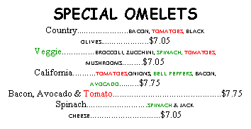 Text Box: SPECIAL OMELETSCountry......................BACON, TOMATOES, BLACK OLIVES.....................$7.05Veggie..............BROCCOLI, ZUCCHINI, SPINACH, TOMATOES, MUSHROOMS.........$7.05California..........TOMATOES,ONIONS, BELL PEPPERS, BACON, AVOCADO.........$7.75Bacon, Avocado & Tomato..............................................$7.75Spinach..........................SPINACH & JACK CHEESE..............................$7.05