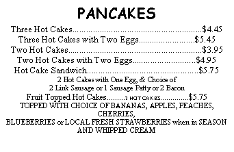Text Box: PANCAKESThree Hot Cakes.........................................................$4.45Three Hot Cakes with Two Eggs.........................$5.45Two Hot Cakes...........................................................$3.95Two Hot Cakes with Two Eggs............................$4.95Hot Cake Sandwich.................................................$5.752 Hot Cakes with One Egg, & Choice of 2 Link Sausage or 1 Sausage Patty or 2 BaconFruit Topped Hot Cakes.........2 HOT CAKES..............$5.75 TOPPED WITH CHOICE OF BANANAS, APPLES, PEACHES, CHERRIES, BLUEBERRIES or LOCAL FRESH STRAWBERRIES when in SEASONAND WHIPPED CREAM