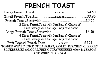 Text Box: FRENCH TOASTLarge French Toast......................4 SLICES........................$4.50Small French Toast......................2 SLICES........................$3.95 French Toast Sandwich...............................................$5.752 Slices French Toast with One Egg, & Choice of 2 Link Sausage or 1 Sausage Patty or 2 BaconLarge French Toast Sandwich....................................$6.50  4 Slices French Toast with One Egg, & Choice of 2 Link Sausage or 1 Sausage Patty or 2 Bacon Fruit Topped  French Toast................4 SLICES...................$5.75 TOPPED WITH CHOICE OF BANANAS, APPLES, PEACHES, CHERRIES, BLUEBERRIES or LOCAL FRESH STRAWBERRIES when in SEASONAND WHIPPED CREAM