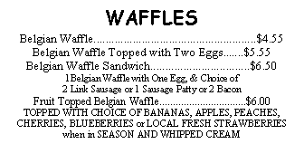 Text Box: WAFFLESBelgian Waffle......................................................$4.55Belgian Waffle Topped with Two Eggs.......$5.55Belgian Waffle Sandwich.................................$6.501Belgian Waffle with One Egg, & Choice of 2 Link Sausage or 1 Sausage Patty or 2 BaconFruit Topped Belgian Waffle................................$6.00 TOPPED WITH CHOICE OF BANANAS, APPLES, PEACHES, CHERRIES, BLUEBERRIES or LOCAL FRESH STRAWBERRIES when in SEASON AND WHIPPED CREAM