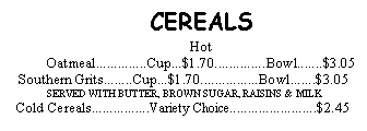 Text Box: CEREALSHot Oatmeal..............Cup...$1.70..............Bowl.......$3.05Southern Grits........Cup...$1.70................Bowl.......$3.05 SERVED WITH BUTTER, BROWN SUGAR, RAISINS & MILK Cold Cereals................Variety Choice........................$2.45