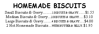 Text Box: HOMEMADE BISCUITSSmall Biscuits & Gravy..........1 BISCUIT & GRAVY.......$1.55Medium Biscuits & Gravy....2 BISCUITS & GRAVY.....$3.10Large Biscuits & Gravy.........4 BISCUITS & GRAVY.....$4.002 Hot Homemade Biscuits....WITH BUTTER & JELLY..$1.95