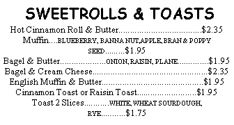 Text Box:  SWEETROLLS & TOASTSHot Cinnamon Roll & Butter....................................$2.35Muffin....BLUEBERRY, BANNA NUT,APPLE, BRAN & POPPY SEED.........$1.95Bagel & Butter....................ONION, RAISIN, PLANE..............$1.95Bagel & Cream Cheese..................................................$2.35English Muffin & Butter............................................$1.95Cinnamon Toast or Raisin Toast..........................$1.95Toast 2 Slices...........WHITE, WHEAT SOURDOUGH, RYE...........$1.75