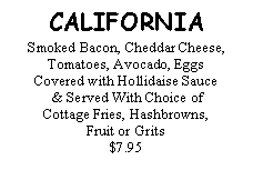 Text Box: CALIFORNIASmoked Bacon, Cheddar Cheese, Tomatoes, Avocado, Eggs Covered with Hollidaise Sauce & Served With Choice of Cottage Fries, Hashbrowns, Fruit or Grits$7.95