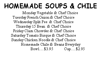 Text Box:  HOMEMADE SOUPS & CHILEMonday Vegetable & Chef ChoiceTuesday French Onion & Chef ChoiceWednesday Split Pee  & Chef ChoiceThursday 15 Bean  & Chef ChoiceFriday Clam Chowder & Chef ChoiceSaturday Tomato Bisque & Chef ChoiceSunday Chicken Noodle & Chef Choice	Homemade Chile & Beans Everyday	Bowl.....$3.95           Cup.....$2.95