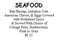Text Box: SEAFOODBay Shrimp, Imitation Crab American Cheese, & Eggs Covered with Hollidaise Sauce & Served With Choice of Cottage Fries, Hashbrowns, Fruit or Grits$8.25