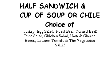 Text Box: HALF SANDWICH &CUP OF SOUP OR CHILEChoice of Turkey, Egg Salad, Roast Beef, Corned Beef, Tuna Salad, Chicken Salad, Ham & Cheese Bacon, Lettuce, Tomato & The Vegetarian  $ 6.25 
