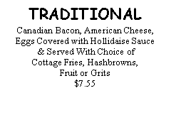 Text Box: TRADITIONALCanadian Bacon, American Cheese, Eggs Covered with Hollidaise Sauce & Served With Choice of Cottage Fries, Hashbrowns, Fruit or Grits$7.55