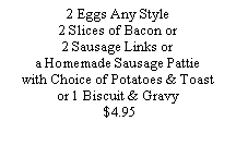 Text Box: 2 Eggs Any Style2 Slices of Bacon or 2 Sausage Links or a Homemade Sausage Pattie with Choice of Potatoes & Toast or 1 Biscuit & Gravy  $4.95