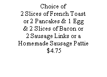 Text Box: Choice of 2 Slices of French Toastor 2 Pancakes & 1 Egg& 2 Slices of Bacon or 2 Sausage Links or a Homemade Sausage Pattie   $4.75