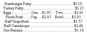 Text Box: Hamburger Patty...........................................$3.10Turkey Patty.....................................................$3.25Eggs.....................One....$1.95     Two............$2.65 Fresh Fruit........Cup.....$2.05    Bowl.........$3.05Half Grapefruit..............................................$1.75Half Cantaloupe..............................................$2.60One Banana......................................................$1.10