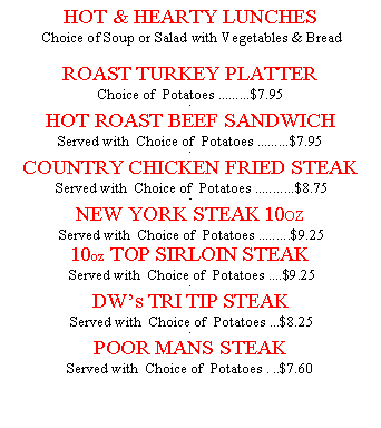 Text Box: HOT & HEARTY LUNCHES Choice of Soup or Salad with Vegetables & Bread  ROAST TURKEY PLATTER Choice of  Potatoes .........$7.95.HOT ROAST BEEF SANDWICH Served with  Choice of  Potatoes .........$7.95 .COUNTRY CHICKEN FRIED STEAK  Served with  Choice of  Potatoes ...........$8.75..NEW YORK STEAK 10OZ   Served with  Choice of  Potatoes .........$9.25 10oz TOP SIRLOIN STEAK  Served with  Choice of  Potatoes ....$9.25 .DWs TRI TIP STEAK  Served with  Choice of  Potatoes ...$8.25.POOR MANS STEAK Served with  Choice of  Potatoes . ..$7.60