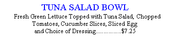 Text Box: TUNA SALAD BOWL   Fresh Green Lettuce Topped with Tuna Salad, Chopped Tomatoes, Cucumber Slices, Sliced Egg  and Choice of Dressing................$7.25