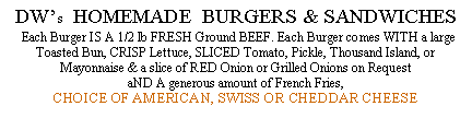 Text Box: DWs  HOMEMADE  BURGERS & SANDWICHES  Each Burger IS A 1/2 lb FRESH Ground BEEF. Each Burger comes WITH a large Toasted Bun, CRISP Lettuce, SLICED Tomato, Pickle, Thousand Island, or Mayonnaise & a slice of RED Onion or Grilled Onions on Request aND A generous amount of French Fries, CHOICE OF AMERICAN, SWISS OR CHEDDAR CHEESE  