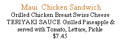 Text Box:  Maui  Chicken SandwichGrilled Chicken Breast Swiss Cheese TERIYAKI SAUCE Grilled Pineapple & served with Tomato, Lettuce, Pickle$7.45