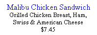 Text Box: Malibu Chicken SandwichGrilled Chicken Breast, Ham, Swiss & American Cheese$7.45 