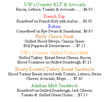 Text Box:  DWs Country BLT & AvocadoBacon, Lettuce, Tomato & Avocado.........$6.95.French Dip Roastbeef on French Roll with AuJus......$6.95RubenCornedbeef on Rye Swiss & Sauerkraut...$6.95.Philly Cheese SteakGrilled Sliced Ribeye, Onions,Green Bell Peppers & Swisscheese.......$7.15.DWs Country Grilled Turkey Melt  Grilled Turkey  Breast Swiss Cheese, Bacon, Sliced Tomatoes on Grilled Sourdough..$7.25.Honey Roasted Turkey Breast Sandwich Sliced Turkey Breast served with Tomato, Lettuce, Swiss Cheese, Avacado, Mayo........$7.45.Alaskan Melt Sandwich Roastbeef on Grilled Sourdough, Jack Cheese, Tomato & Grilled Green Chiles......$7.15