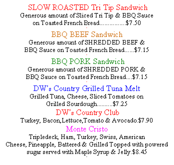 Text Box:  SLOW ROASTED Tri Tip Sandwich Generous amount of Sliced Tri Tip & BBQ Sauce on Toasted French Bread................$7.50.BBQ BEEF Sandwich Generous amount of SHREDDED BEEF & BBQ Sauce on Toasted French Bread......$7.15. BBQ PORK Sandwich Generous amount of SHREDDED PORK & BBQ Sauce on Toasted French Bread....$7.15.DWs Country Grilled Tuna Melt Grilled Tuna, Cheese, Sliced Tomatoes onGrilled Sourdough..........$7.25 DWs Country ClubTurkey, Bacon,Lettuce,Tomato & Avocado.$7.90Monte CristoTripledeck, Ham, Turkey, Swiss, AmericanCheese, Pineapple, Battered & Grilled Topped with powered sugar served with Maple Syrup & Jelly.$8.45.