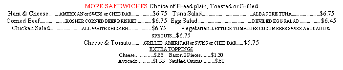 Text Box: MORE SANDWICHES Choice of Bread plain, Toasted or GrilledHam & Cheese..........AMERICAN or SWISS or CHEDDAR...................$6.75	Tuna Salad.............................................ALBACORE TUNA.........................$6.75Corned Beef.......................KOSHER CORNED BEEF BRISKET..............$6.75	Egg Salad................................................DEVILED EGG SALAD....................$6.45Chicken Salad............................ALL WHITE CHICKEN.....................$6.75	   Vegetarian..LETTUCE TOMATOES CUCUMBERS SWISS AVOCADO & SPROUTS....$6.75Cheese & Tomato...........GRILLED AMERICAN or SWISS or CHEDDAR.......$5.75EXTRA TOPPINGSCheese...............$.65  	  Bacon 2 Pieces........$1.30Avocado............$1.55	   Sauted Onions..........$.80