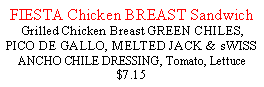 Text Box: FIESTA Chicken BREAST Sandwich Grilled Chicken Breast GREEN CHILES, PICO DE GALLO, MELTED JACK & sWISS  ANCHO CHILE DRESSING, Tomato, Lettuce $7.15   